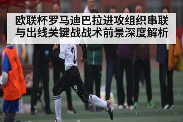 欧联杯罗马迪巴拉进攻组织串联与出线关键战战术前景深度解析