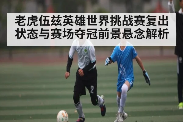 老虎伍兹英雄世界挑战赛复出状态与赛场夺冠前景悬念解析