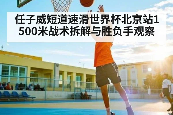 任子威短道速滑世界杯北京站1500米战术拆解与胜负手观察（kaiyun）
