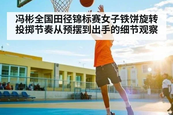 冯彬全国田径锦标赛女子铁饼旋转投掷节奏从预摆到出手的细节观察
