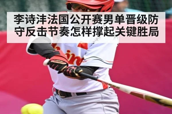 李诗沣法国公开赛男单晋级防守反击节奏怎样撑起关键胜局