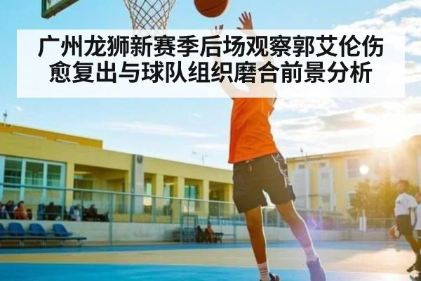 广州龙狮新赛季后场观察郭艾伦伤愈复出与球队组织磨合前景分析（kaiyun）